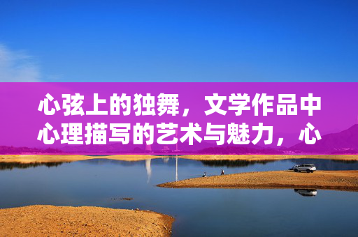 心弦上的独舞，文学作品中心理描写的艺术与魅力，心弦独舞，文学心理描写的艺术与魅力