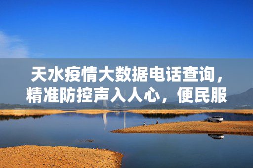 天水疫情大数据电话查询，精准防控声入人心，便民服务线达万家，天水疫情大数据电话查询，精准防控声入心，便民服务线万家