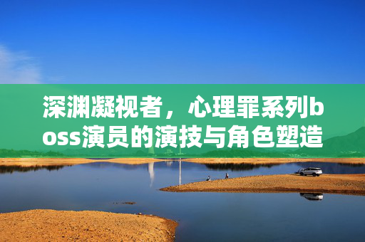 深渊凝视者，心理罪系列boss演员的演技与角色塑造，深渊凝视者，心理罪boss演员的演技与角色塑造