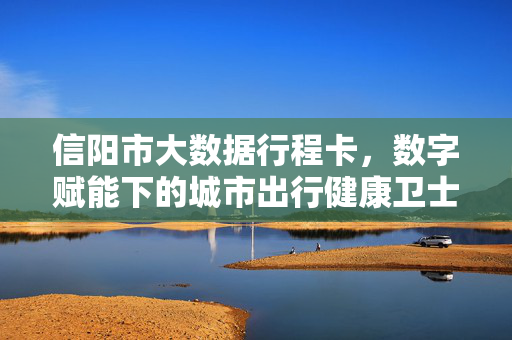 信阳市大数据行程卡，数字赋能下的城市出行健康卫士