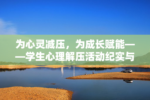 为心灵减压，为成长赋能——学生心理解压活动纪实与意义，心灵减压，成长赋能——学生心理解压活动纪实与意义