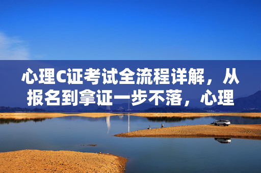 心理C证考试全流程详解，从报名到拿证一步不落，心理C证考试报名到拿证全流程详解