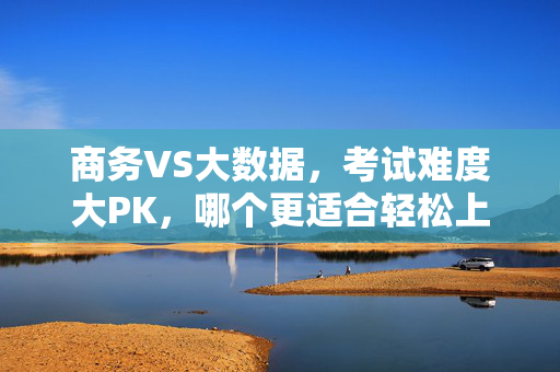 商务VS大数据，考试难度大PK，哪个更适合轻松上岸？商务与大数据考试难度大PK，哪个更适合轻松上岸？