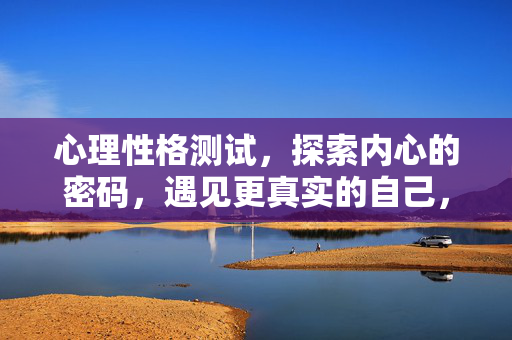 心理性格测试，探索内心的密码，遇见更真实的自己，心理性格测试，探索内心密码，遇见真实自己
