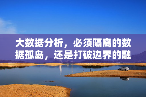 大数据分析，必须隔离的数据孤岛，还是打破边界的融合创新？大数据分析，破孤岛，融创新