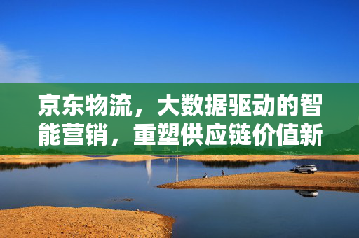 京东物流，大数据驱动的智能营销，重塑供应链价值新生态，京东物流，大数据驱动智能营销，重塑供应链价值新生态