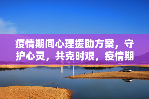 疫情期间心理援助方案，守护心灵，共克时艰，疫情期间心理援助方案，守护心灵，共克时艰