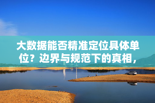 大数据能否精准定位具体单位？边界与规范下的真相，大数据定位具体单位，边界规范下的真相