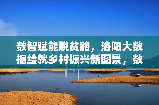 数智赋能脱贫路，洛阳大数据绘就乡村振兴新图景，数智赋能洛阳脱贫路 大数据绘就乡村振兴新图景
