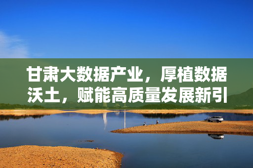 甘肃大数据产业，厚植数据沃土，赋能高质量发展新引擎，甘肃大数据，厚植沃土 赋能高质量发展新引擎