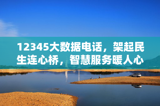 12345大数据电话，架起民生连心桥，智慧服务暖人心，12345大数据电话架起民生连心桥 智慧服务暖人心