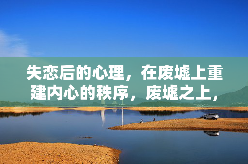失恋后的心理，在废墟上重建内心的秩序，废墟之上，重建失恋后的内心秩序