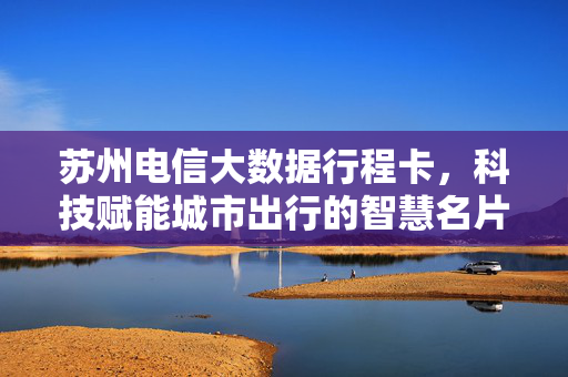 苏州电信大数据行程卡，科技赋能城市出行的智慧名片，苏州电信大数据行程卡，科技赋能出行的智慧名片
