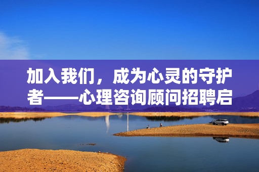 加入我们，成为心灵的守护者——心理咨询顾问招聘启事，加入我们，成为心灵的守护者，心理咨询顾问招聘