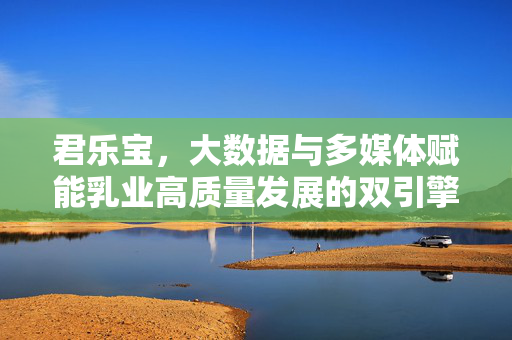 君乐宝，大数据与多媒体赋能乳业高质量发展的双引擎，君乐宝，大数据与多媒体双引擎赋能乳业高质量发展