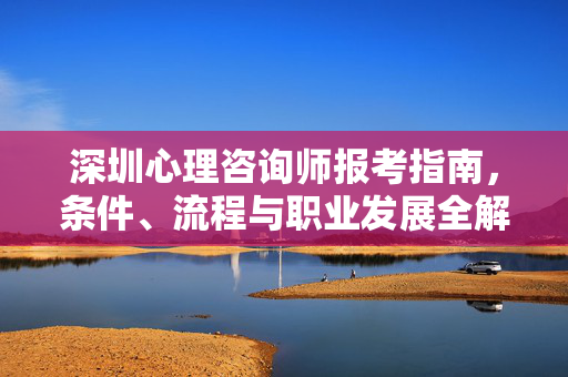 深圳心理咨询师报考指南，条件、流程与职业发展全解析，深圳心理咨询师报考指南，条件、流程与职业发展全解析