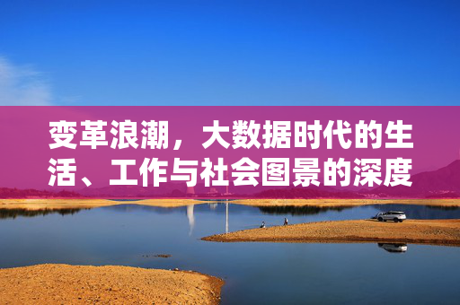变革浪潮，大数据时代的生活、工作与社会图景的深度重构，变革浪潮，大数据重构生活、工作与社会图景
