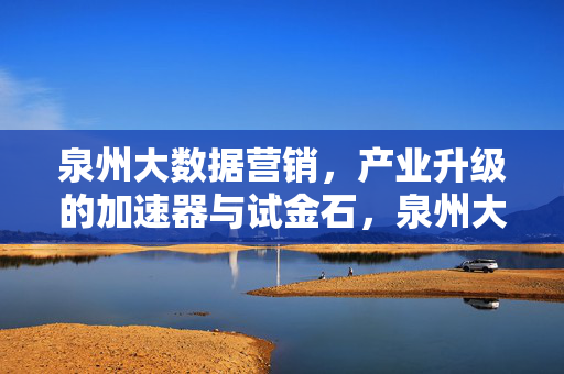 泉州大数据营销，产业升级的加速器与试金石，泉州大数据营销，产业升级的加速器与试金石