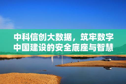 中科信创大数据，筑牢数字中国建设的安全底座与智慧引擎，中科信创大数据，筑牢数字中国安全底座与智慧引擎