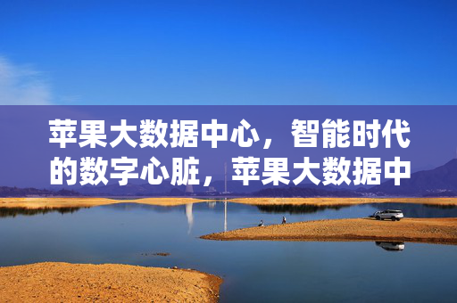 苹果大数据中心，智能时代的数字心脏，苹果大数据中心，智能时代的数字心脏