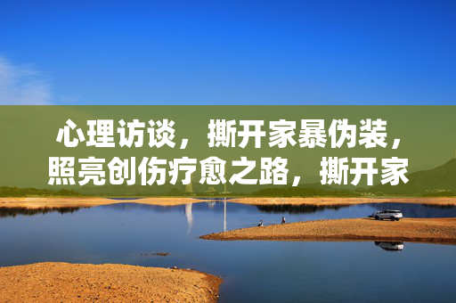 心理访谈，撕开家暴伪装，照亮创伤疗愈之路，撕开家暴伪装，心理访谈照亮疗愈之路