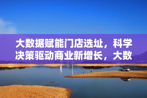 大数据赋能门店选址，科学决策驱动商业新增长，大数据赋能科学选址，驱动商业新增长
