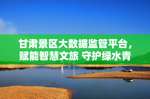 甘肃景区大数据监管平台，赋能智慧文旅 守护绿水青山，甘肃景区大数据监管平台，赋能智慧文旅 守护绿水青山