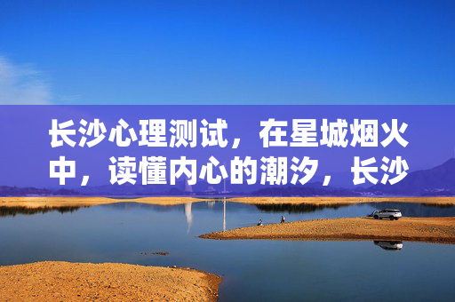长沙心理测试，在星城烟火中，读懂内心的潮汐，长沙心理测试，在烟火中读懂内心潮汐