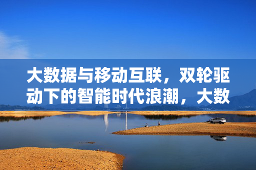 大数据与移动互联，双轮驱动下的智能时代浪潮，大数据与移动互联双轮驱动智能时代浪潮