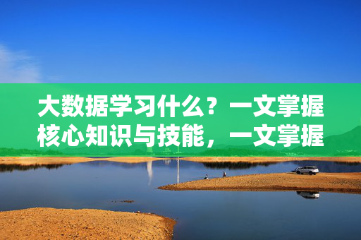 大数据学习什么？一文掌握核心知识与技能，一文掌握大数据核心知识与技能