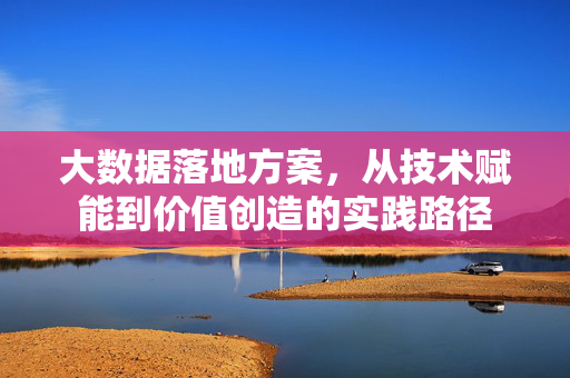 大数据落地方案，从技术赋能到价值创造的实践路径
