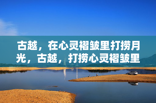 古越,在心灵褶皱里打捞月光,古越,打捞心灵褶皱里的月光