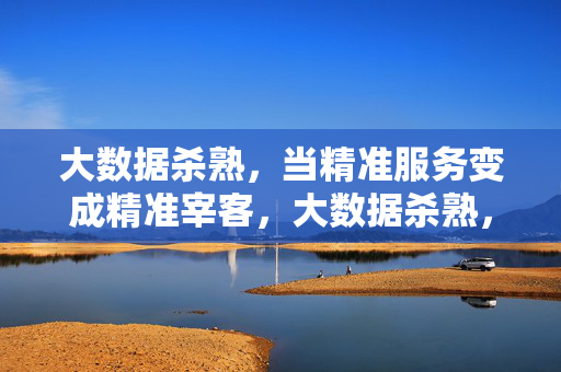 大数据杀熟，当精准服务变成精准宰客，大数据杀熟，精准服务异化为精准宰客