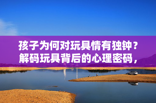 孩子为何对玩具情有独钟?解码玩具背后的心理密码,孩子对玩具情有独钟的心理密码