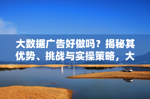 大数据广告好做吗？揭秘其优势、挑战与实操策略，大数据广告好做吗？揭秘优势、挑战与实操策略