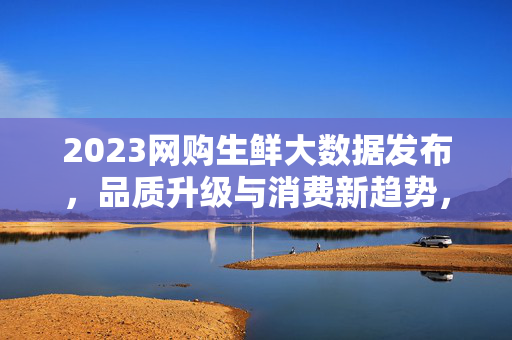 2023网购生鲜大数据发布,品质升级与消费新趋势,2023网购生鲜大数据发布,品质升级引领消费新趋势