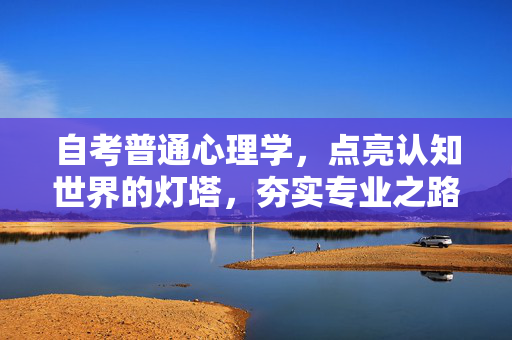 自考普通心理学，点亮认知世界的灯塔，夯实专业之路的基石，自考普通心理学，认知灯塔与专业基石