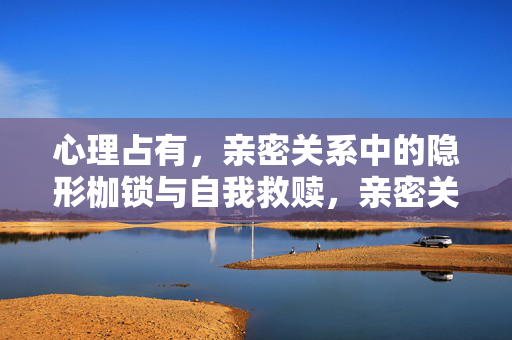 心理占有，亲密关系中的隐形枷锁与自我救赎，亲密关系中的心理占有，隐形枷锁与自我救赎