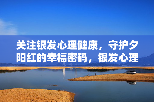 关注银发心理健康，守护夕阳红的幸福密码，银发心理守护，夕阳红幸福密码