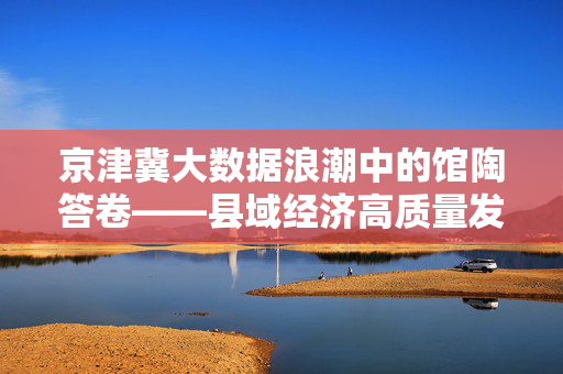京津冀大数据浪潮中的馆陶答卷——县域经济高质量发展的数字引擎，京津冀大数据浪潮中的馆陶答卷——县域经济高质量发展的数字引擎