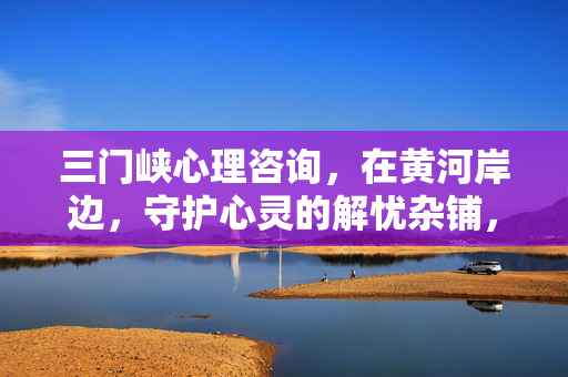 三门峡心理咨询，在黄河岸边，守护心灵的解忧杂铺，三门峡黄河岸畔，守护心灵的解忧杂铺