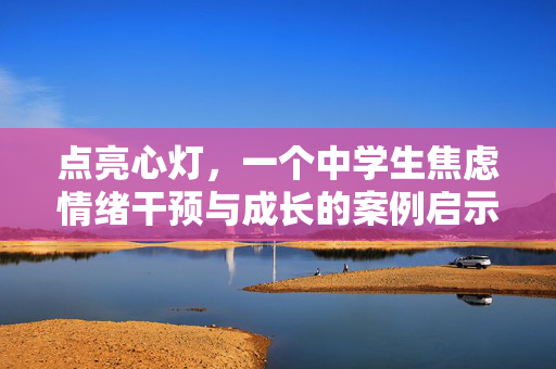 点亮心灯，一个中学生焦虑情绪干预与成长的案例启示