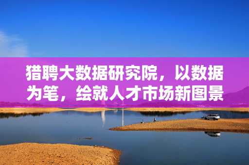 猎聘大数据研究院，以数据为笔，绘就人才市场新图景，猎聘大数据研究院，以数据笔绘人才市场新图景
