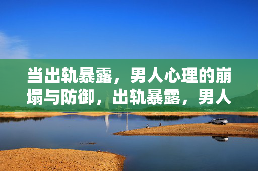 当出轨暴露，男人心理的崩塌与防御，出轨暴露，男人的心理崩塌与防御