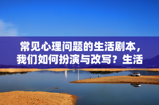 常见心理问题的生活剧本，我们如何扮演与改写？生活剧本，常见心理问题的扮演与改写