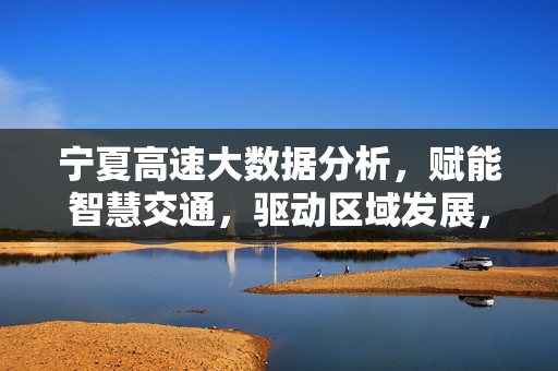宁夏高速大数据分析，赋能智慧交通，驱动区域发展，宁夏高速大数据分析，赋能智慧交通，驱动区域发展