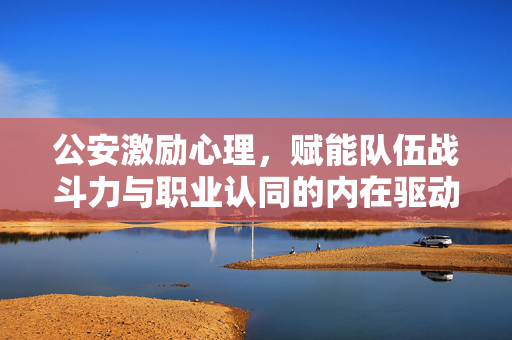 公安激励心理，赋能队伍战斗力与职业认同的内在驱动力，公安激励心理，队伍战斗力与职业认同的内在驱动力