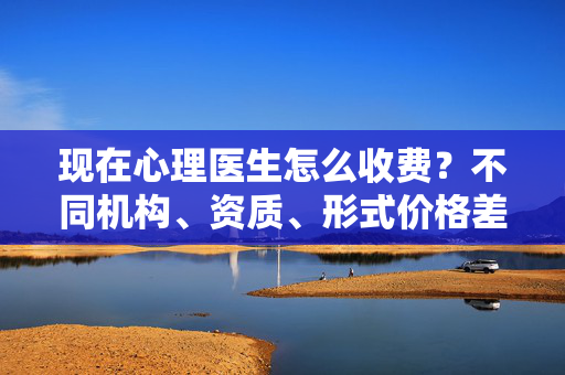 现在心理医生怎么收费？不同机构、资质、形式价格差异大，一文读懂收费逻辑