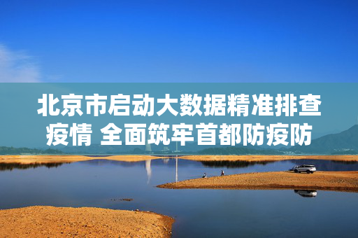 北京市启动大数据精准排查疫情 全面筑牢首都防疫防线，北京启动大数据精准排查筑牢首都防疫防线