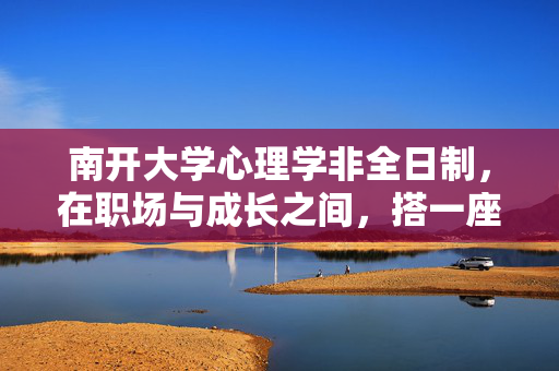 南开大学心理学非全日制，在职场与成长之间，搭一座专业的心桥，南开大学心理学非全日制，职场与成长的专业心桥